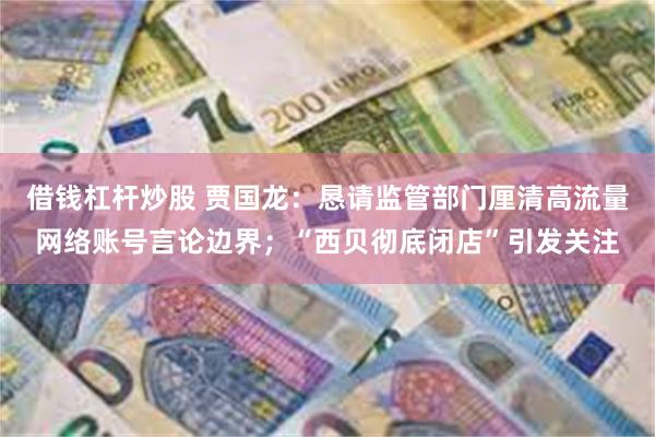 借钱杠杆炒股 贾国龙：恳请监管部门厘清高流量网络账号言论边界；“西贝彻底闭店”引发关注