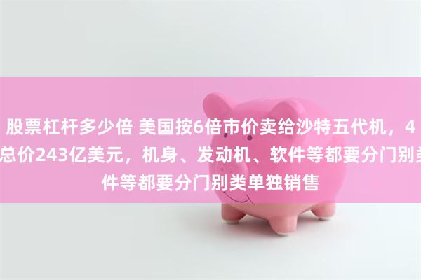 股票杠杆多少倍 美国按6倍市价卖给沙特五代机，48架F-35A总价243亿美元，机身、发动机、软件等都要分门别类单独销售