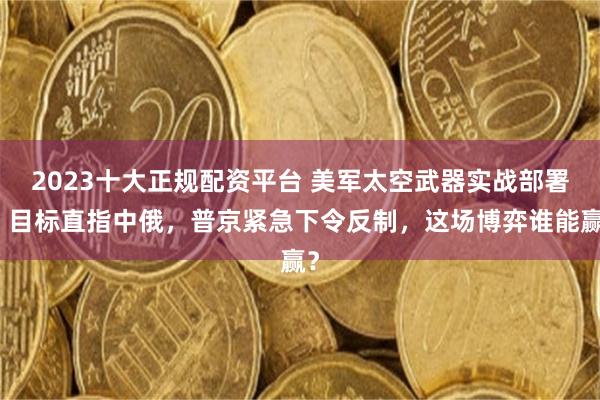 2023十大正规配资平台 美军太空武器实战部署，目标直指中俄，普京紧急下令反制，这场博弈谁能赢？