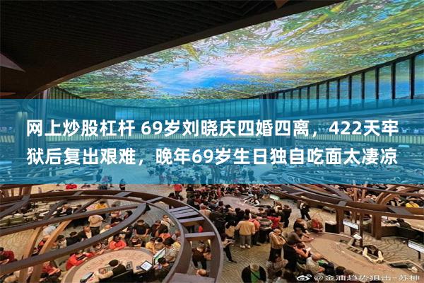 网上炒股杠杆 69岁刘晓庆四婚四离，422天牢狱后复出艰难，晚年69岁生日独自吃面太凄凉