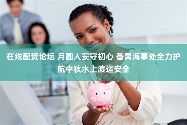 在线配资论坛 月圆人安守初心 番禺海事处全力护航中秋水上渡运安全