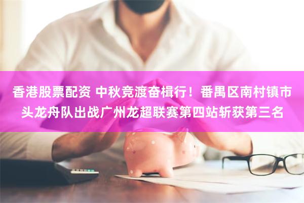 香港股票配资 中秋竞渡奋楫行！番禺区南村镇市头龙舟队出战广州龙超联赛第四站斩获第三名