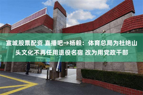 宣城股票配资 直播吧→杨毅：体育总局为杜绝山头文化不再任用退役名宿 改为用党政干部