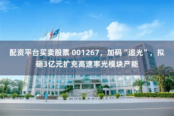 配资平台买卖股票 001267，加码“追光”，拟砸3亿元扩充高速率光模块产能