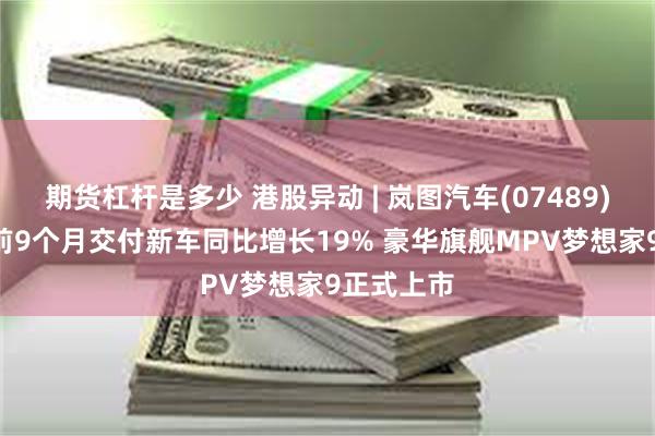 期货杠杆是多少 港股异动 | 岚图汽车(07489)涨近3% 前9个月交付新车同比增长19% 豪华旗舰MPV梦想家9正式上市
