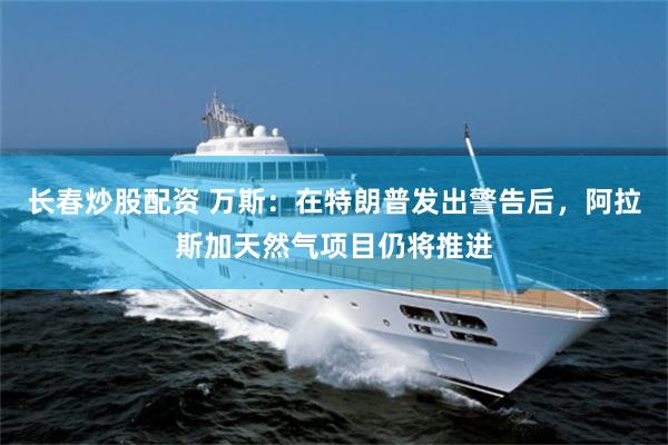 长春炒股配资 万斯：在特朗普发出警告后，阿拉斯加天然气项目仍将推进