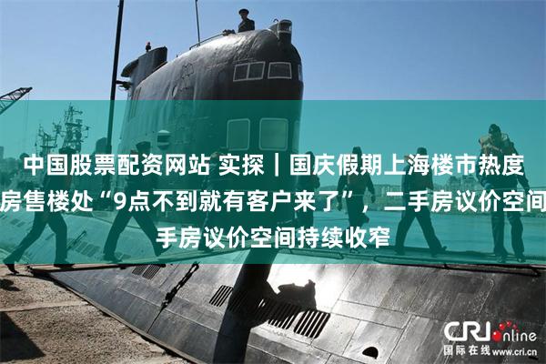 中国股票配资网站 实探｜国庆假期上海楼市热度不减：新房售楼处“9点不到就有客户来了”，二手房议价空间持续收窄