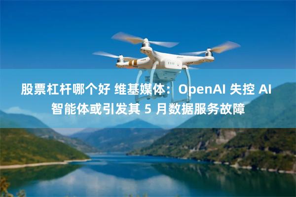 股票杠杆哪个好 维基媒体：OpenAI 失控 AI 智能体或引发其 5 月数据服务故障
