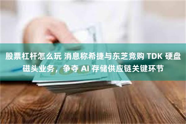 股票杠杆怎么玩 消息称希捷与东芝竞购 TDK 硬盘磁头业务，争夺 AI 存储供应链关键环节