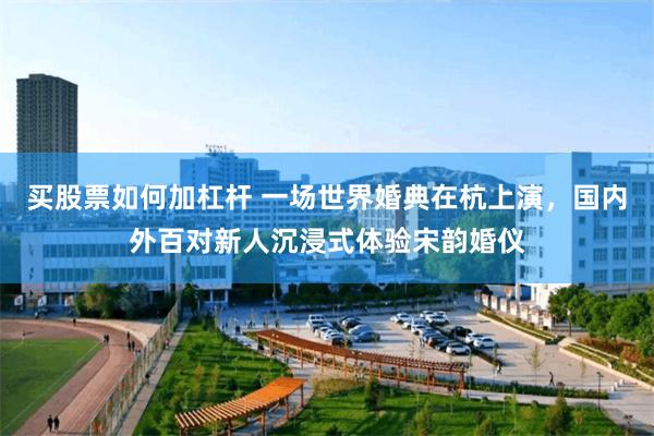 买股票如何加杠杆 一场世界婚典在杭上演，国内外百对新人沉浸式体验宋韵婚仪