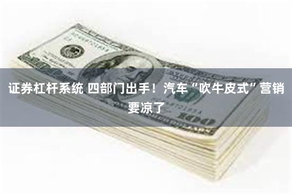 证券杠杆系统 四部门出手！汽车“吹牛皮式”营销要凉了
