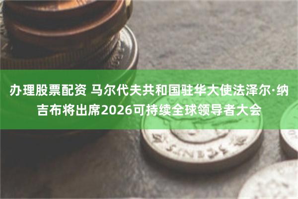办理股票配资 马尔代夫共和国驻华大使法泽尔·纳吉布将出席2026可持续全球领导者大会