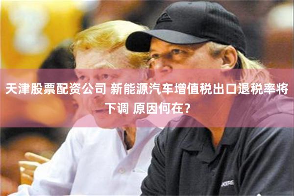 天津股票配资公司 新能源汽车增值税出口退税率将下调 原因何在？