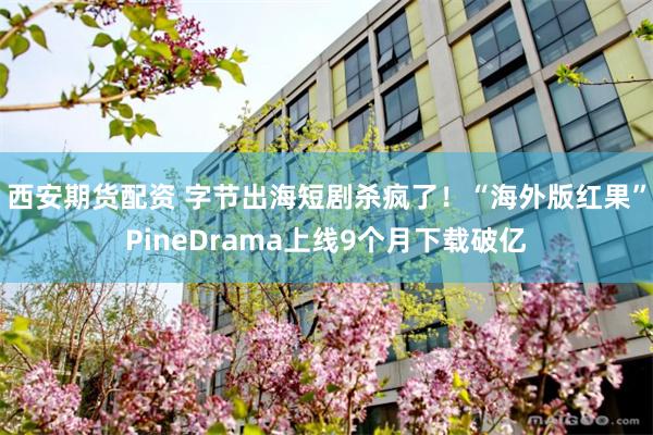 西安期货配资 字节出海短剧杀疯了！“海外版红果”PineDrama上线9个月下载破亿