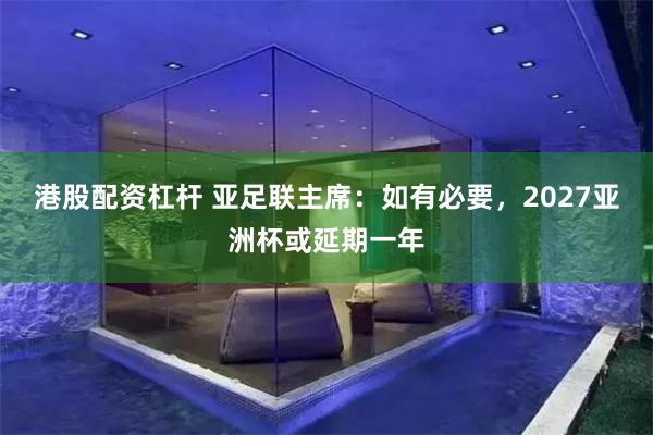 港股配资杠杆 亚足联主席:如有必要,2027亚洲杯或延期一年