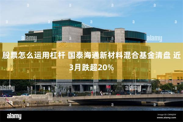股票怎么运用杠杆 国泰海通新材料混合基金清盘 近3月跌超20%