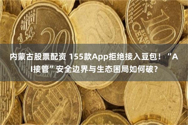 内蒙古股票配资 155款App拒绝接入豆包！“AI接管”安全边界与生态困局如何破？