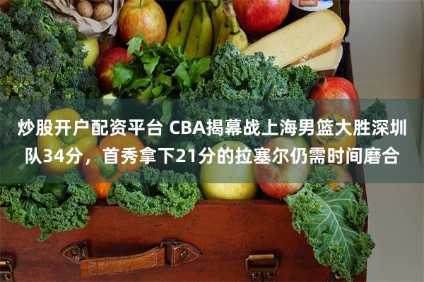 炒股开户配资平台 CBA揭幕战上海男篮大胜深圳队34分，首秀拿下21分的拉塞尔仍需时间磨合