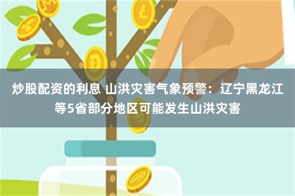 炒股配资的利息 山洪灾害气象预警：辽宁黑龙江等5省部分地区可能发生山洪灾害